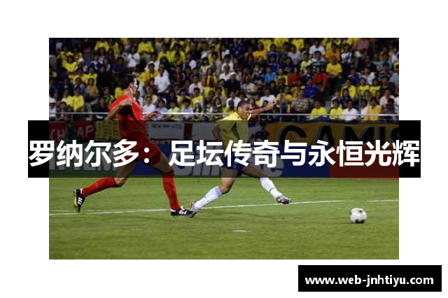 罗纳尔多：足坛传奇与永恒光辉