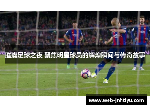 璀璨足球之夜 聚焦明星球员的辉煌瞬间与传奇故事