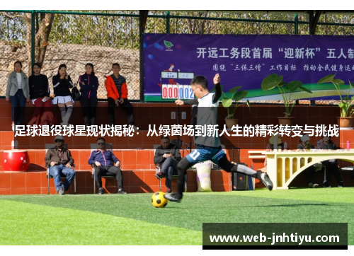 足球退役球星现状揭秘：从绿茵场到新人生的精彩转变与挑战