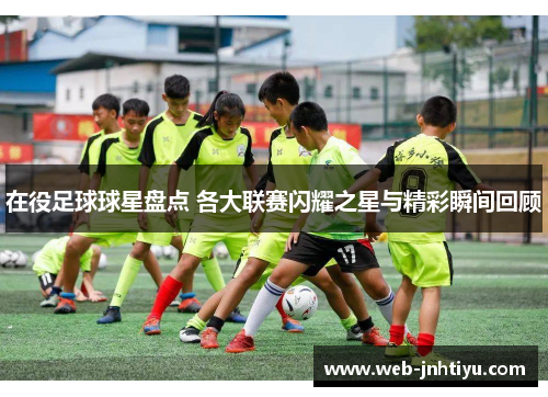 在役足球球星盘点 各大联赛闪耀之星与精彩瞬间回顾